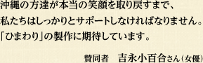 沖縄の方達が本当の笑顔を取り戻すまで、 私たちはしっかりとサポートしなければなりません。 「ひまわり」の製作に期待しています。賛同者　吉永小百合さん（女優）